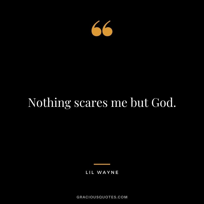 Nothing scares me but God.