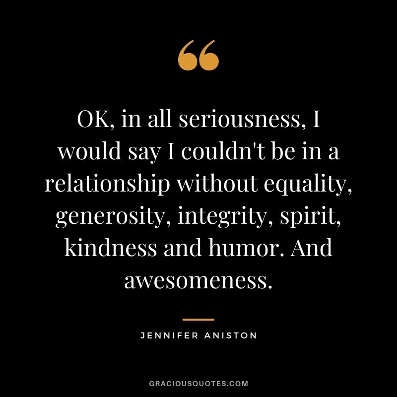 OK, in all seriousness, I would say I couldn't be in a relationship without equality, generosity, integrity, spirit, kindness and humor. And awesomeness.