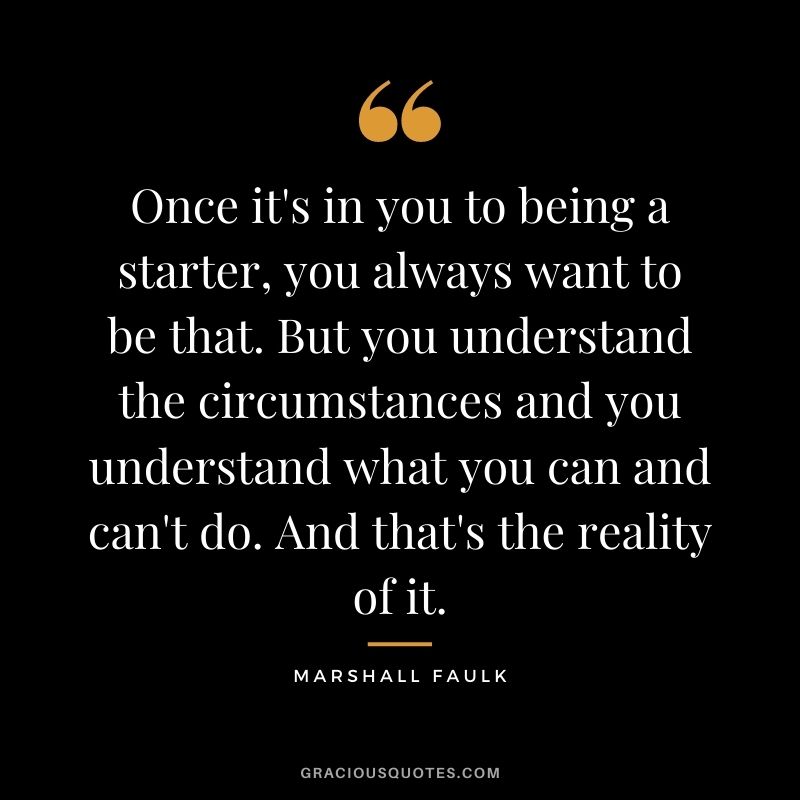 Once it's in you to being a starter, you always want to be that. But you understand the circumstances and you understand what you can and can't do. And that's the reality of it.