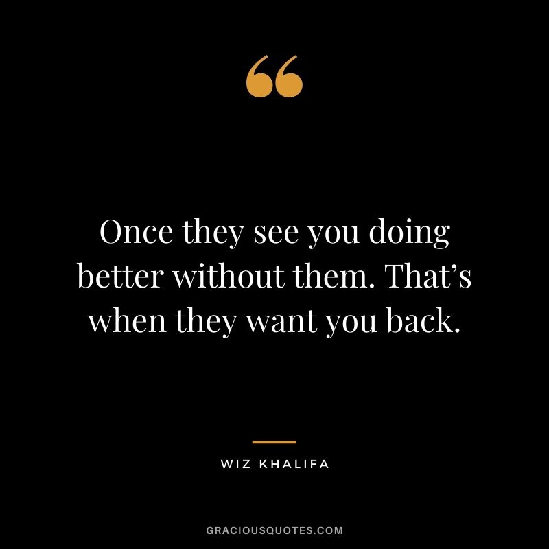 Once they see you doing better without them. That’s when they want you back.