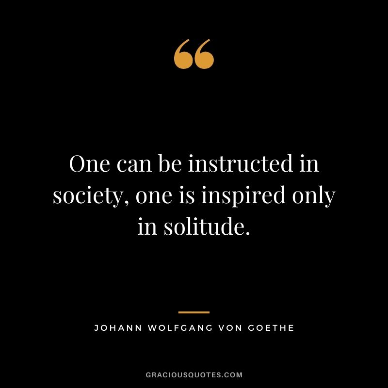 One can be instructed in society, one is inspired only in solitude. – Johann Wolfgang von Goethe