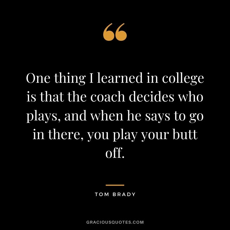 One thing I learned in college is that the coach decides who plays, and when he says to go in there, you play your butt off.
