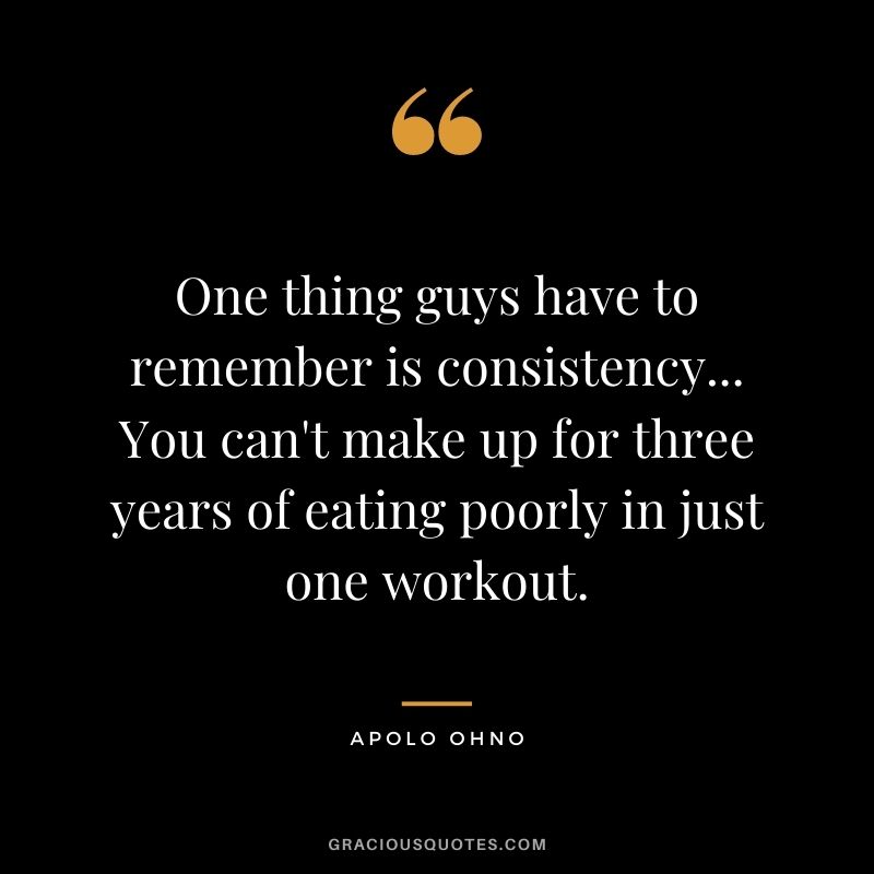 One thing guys have to remember is consistency... You can't make up for three years of eating poorly in just one workout.