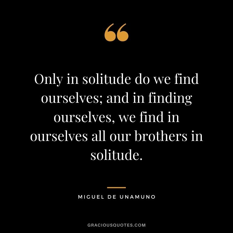 Only in solitude do we find ourselves; and in finding ourselves, we find in ourselves all our brothers in solitude. - Miguel de Unamuno