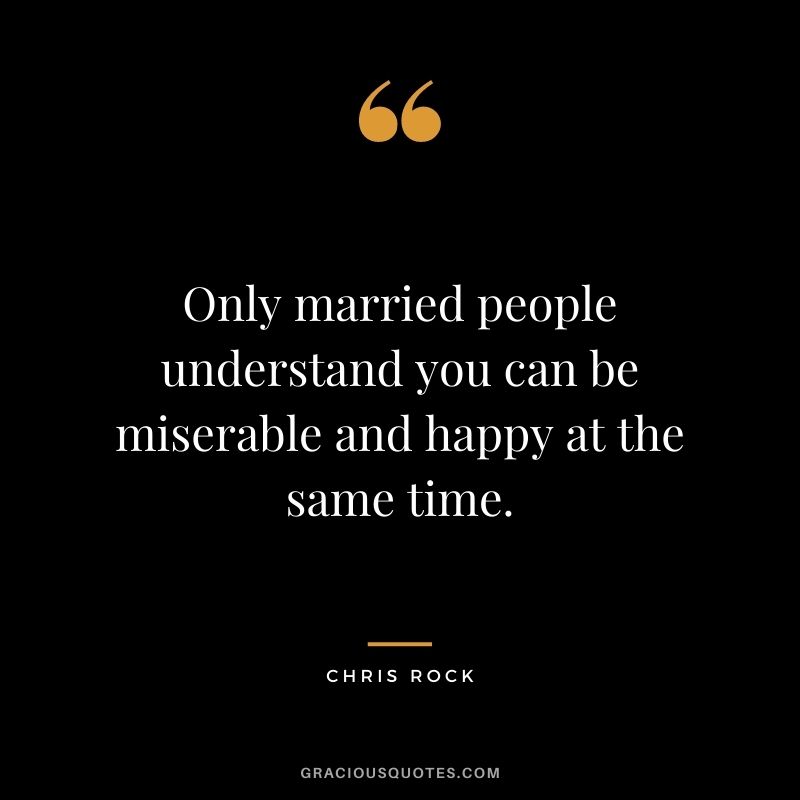 Only married people understand you can be miserable and happy at the same time.