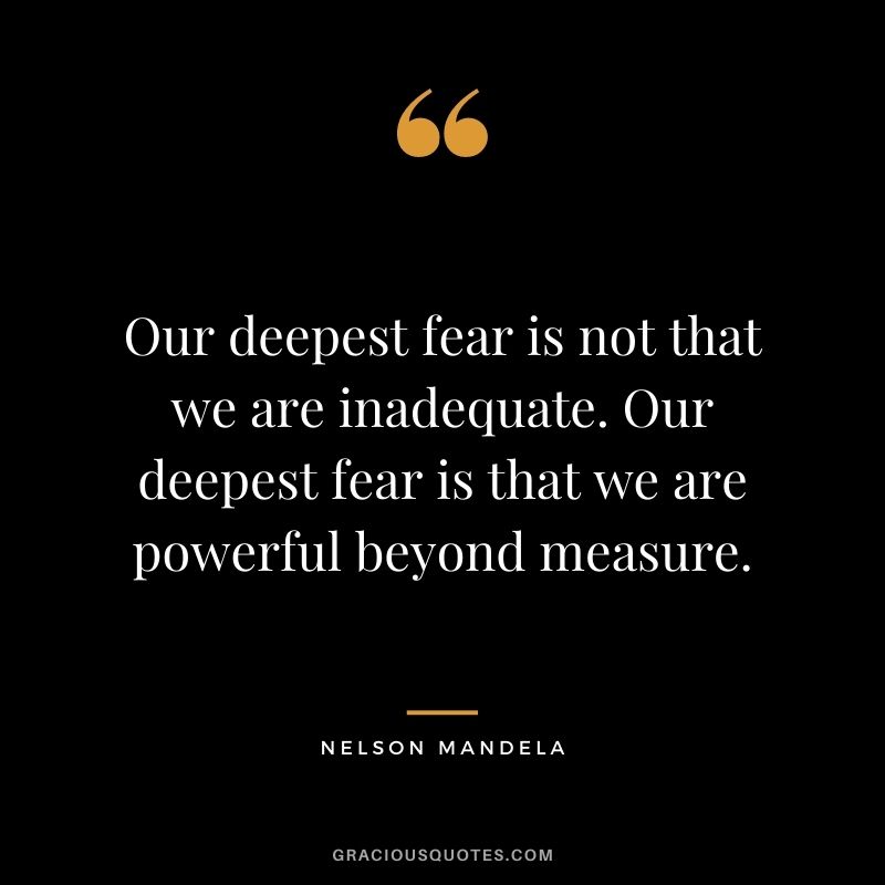 Our deepest fear is not that we are inadequate. Our deepest fear is that we are powerful beyond measure. - Nelson Mandela