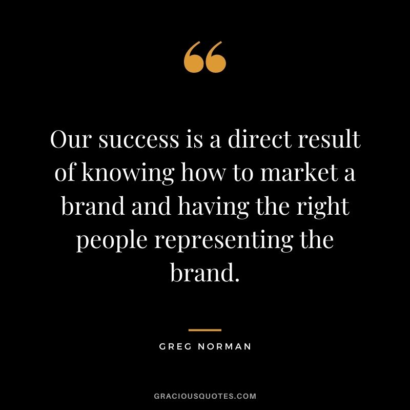 Our success is a direct result of knowing how to market a brand and having the right people representing the brand.