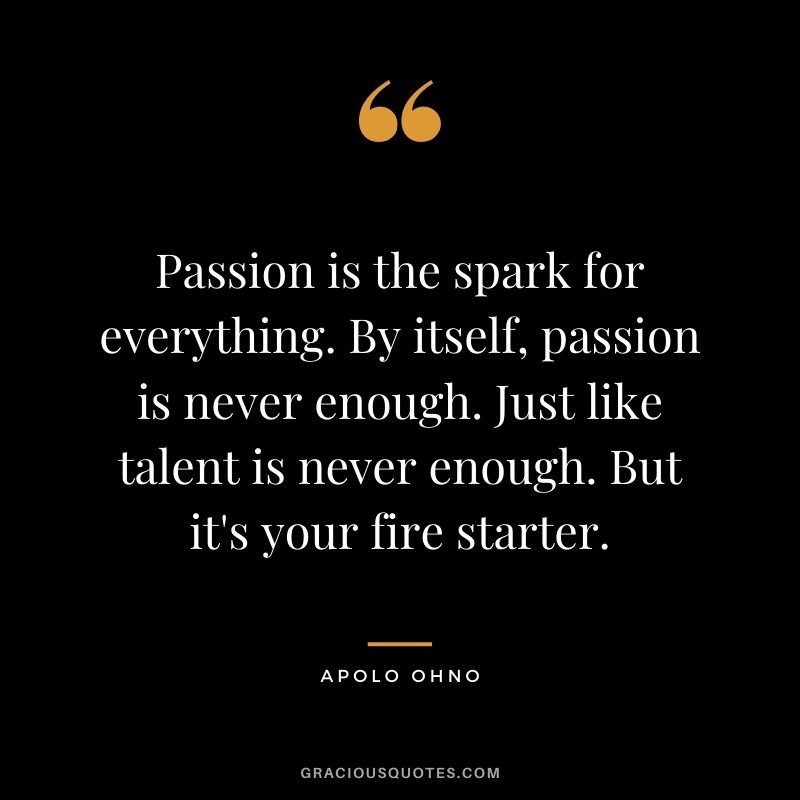 Passion is the spark for everything. By itself, passion is never enough. Just like talent is never enough. But it's your fire starter.
