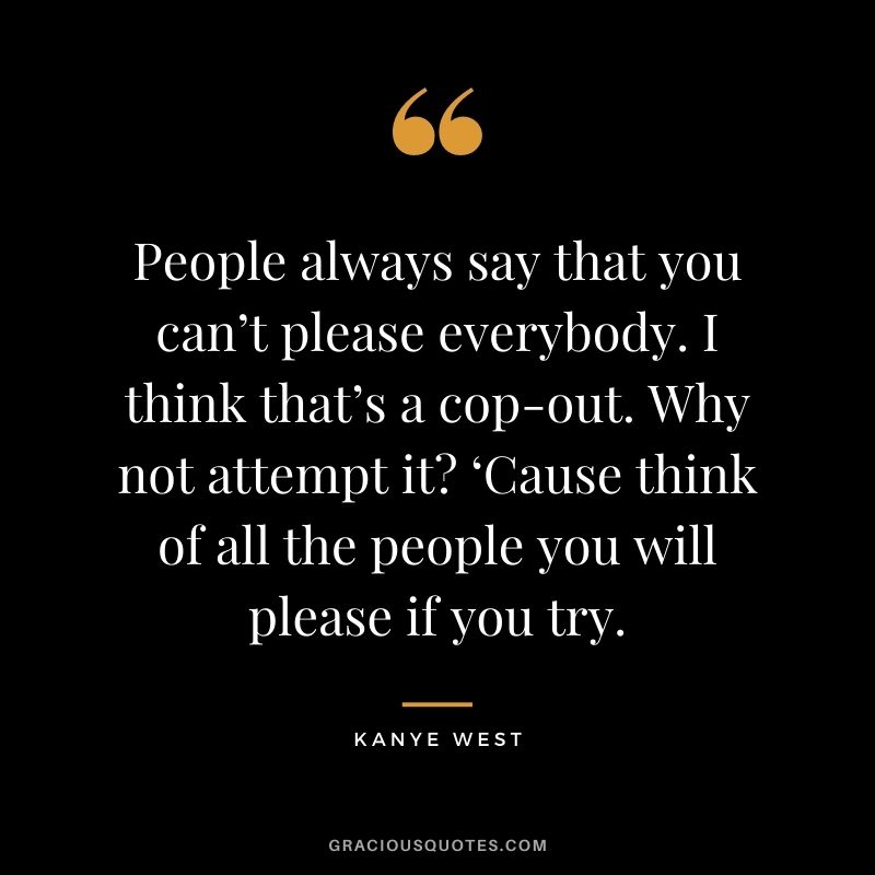 People always say that you can’t please everybody. I think that’s a cop-out. Why not attempt it? ‘Cause think of all the people you will please if you try.