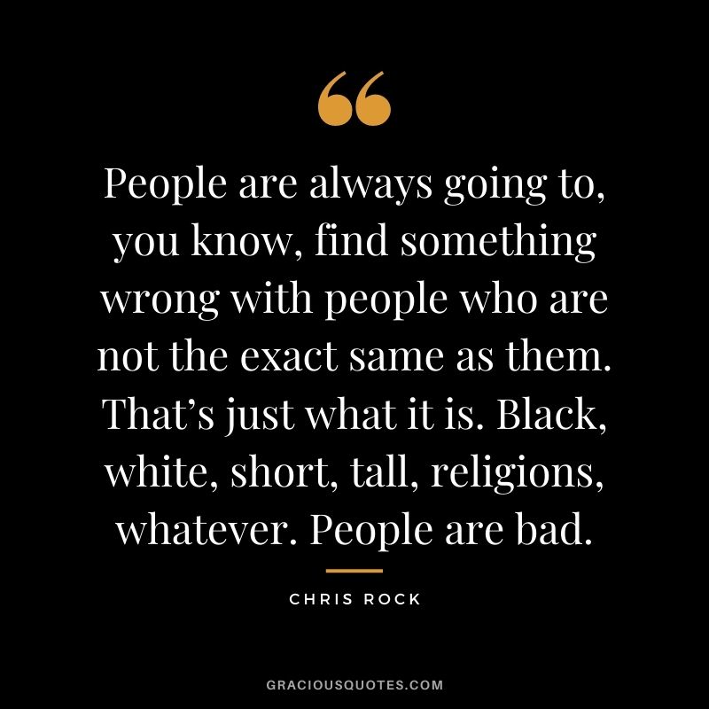 People are always going to, you know, find something wrong with people who are not the exact same as them. That’s just what it is. Black, white, short, tall, religions, whatever. People are bad.