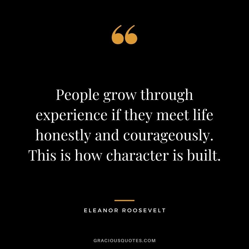 People grow through experience if they meet life honestly and courageously. This is how character is built. - Eleanor Roosevelt