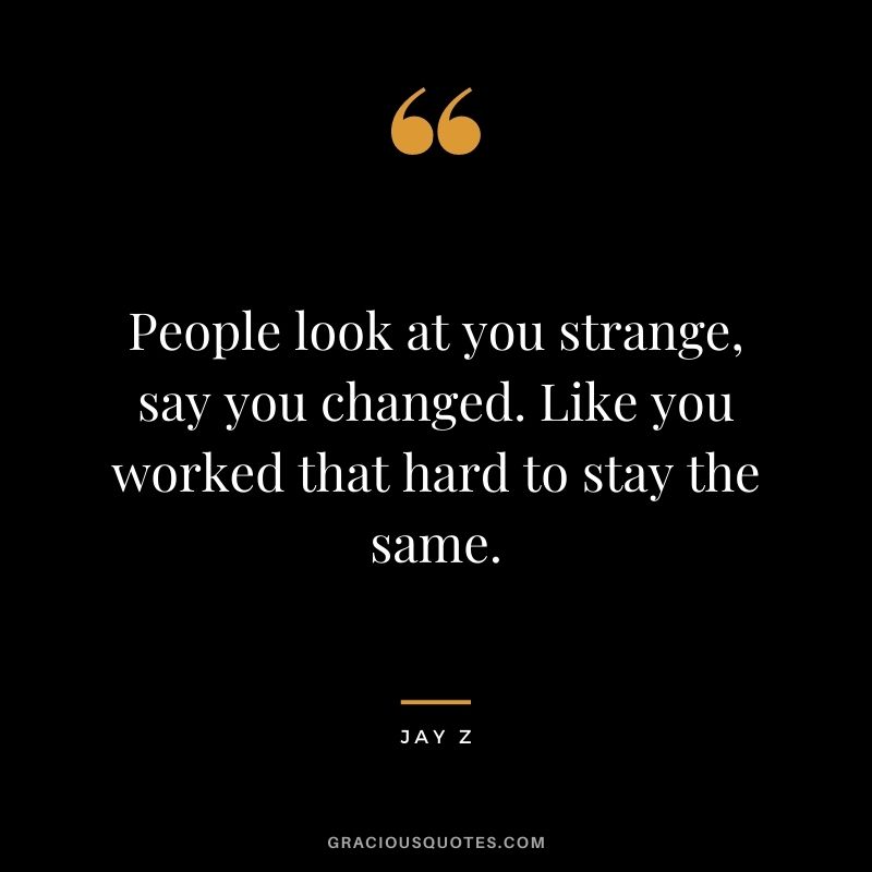 People look at you strange, say you changed. Like you worked that hard to stay the same.