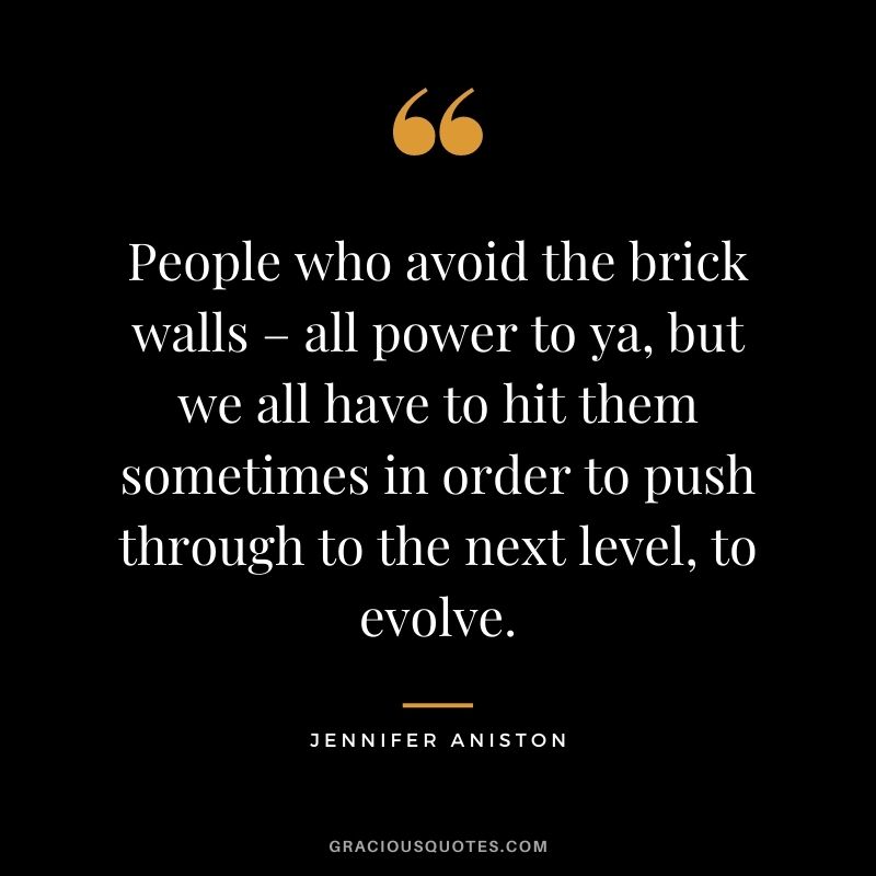 People who avoid the brick walls – all power to ya, but we all have to hit them sometimes in order to push through to the next level, to evolve.
