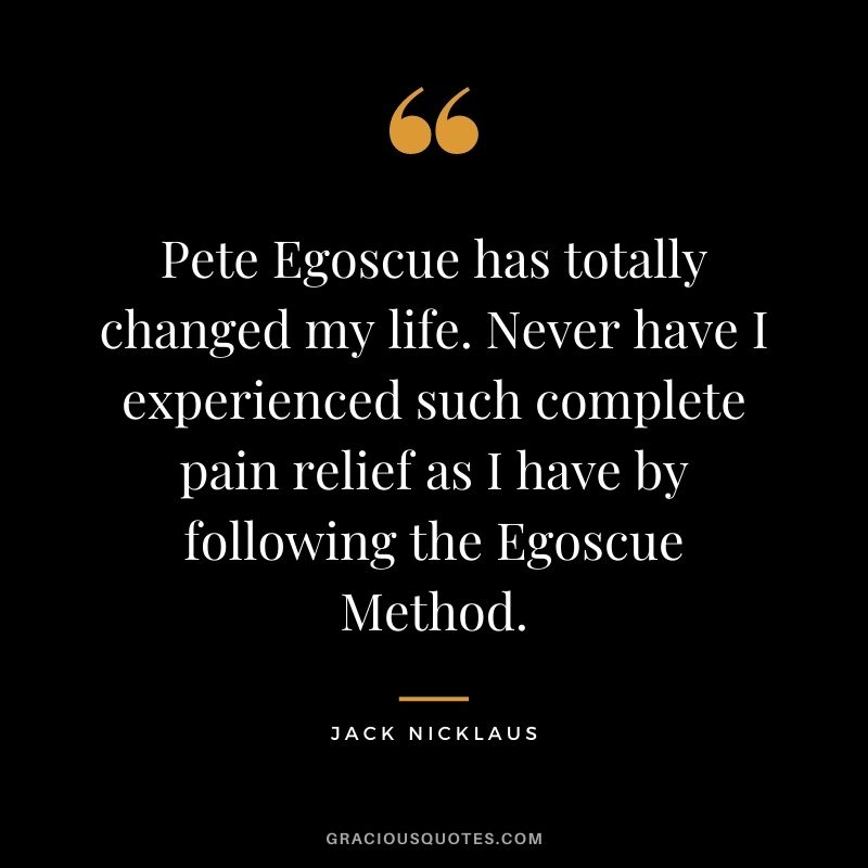 Pete Egoscue has totally changed my life. Never have I experienced such complete pain relief as I have by following the Egoscue Method.