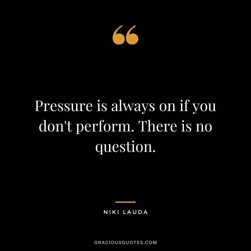 Pressure is always on if you don't perform. There is no question.