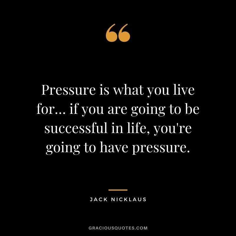 Pressure is what you live for… if you are going to be successful in life, you're going to have pressure.
