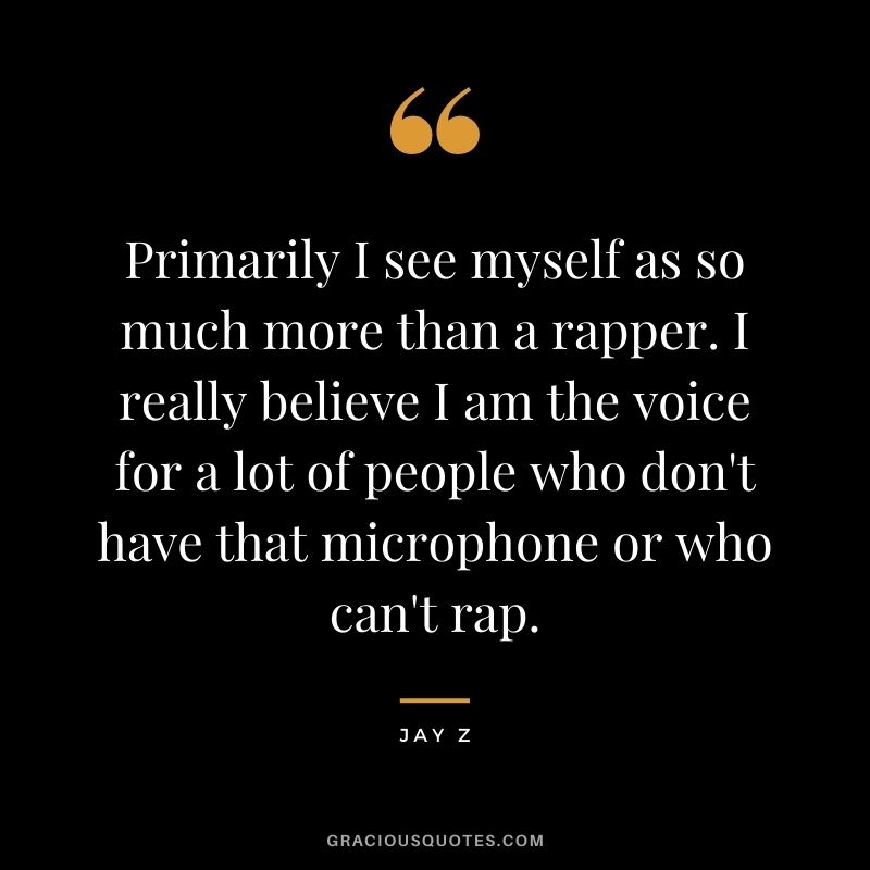Primarily I see myself as so much more than a rapper. I really believe I am the voice for a lot of people who don't have that microphone or who can't rap.