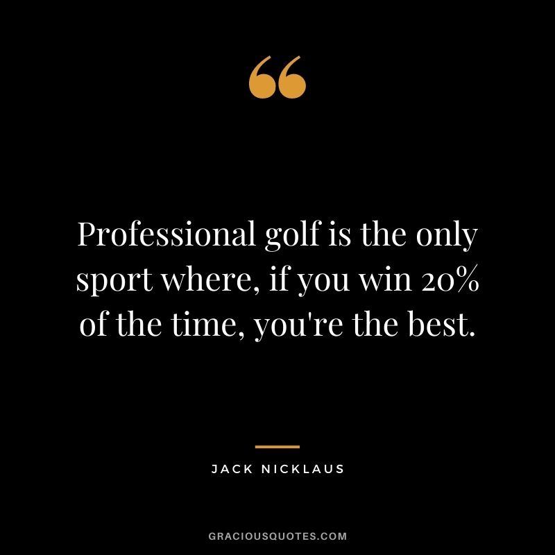 Professional golf is the only sport where, if you win 20% of the time, you're the best.