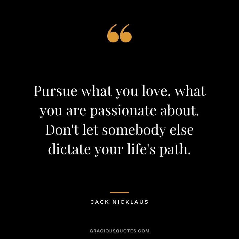 Pursue what you love, what you are passionate about. Don't let somebody else dictate your life's path.