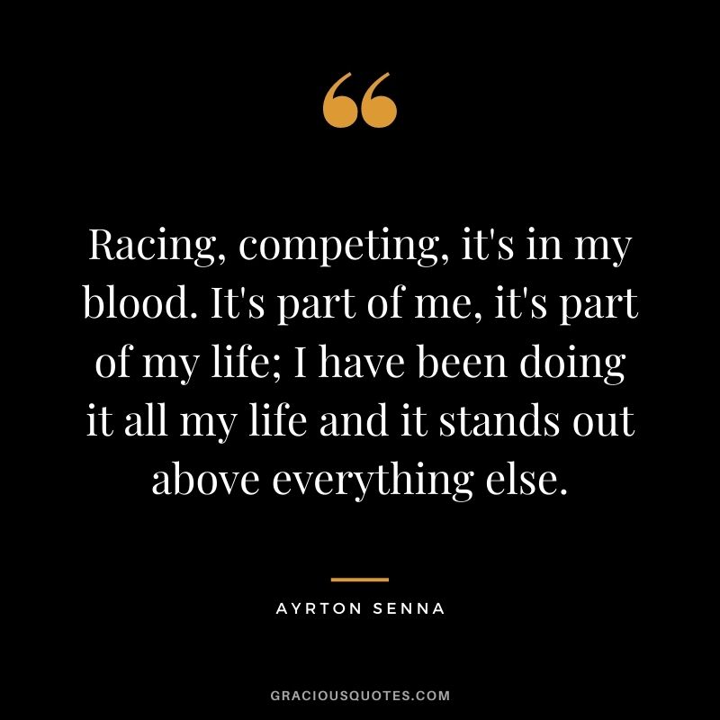 Racing, competing, it's in my blood. It's part of me, it's part of my life; I have been doing it all my life and it stands out above everything else.
