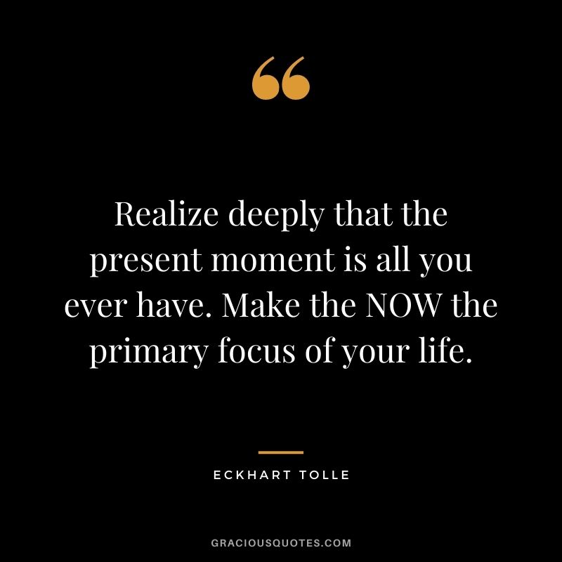 Realize deeply that the present moment is all you ever have. Make the NOW the primary focus of your life. - Eckhart Tolle