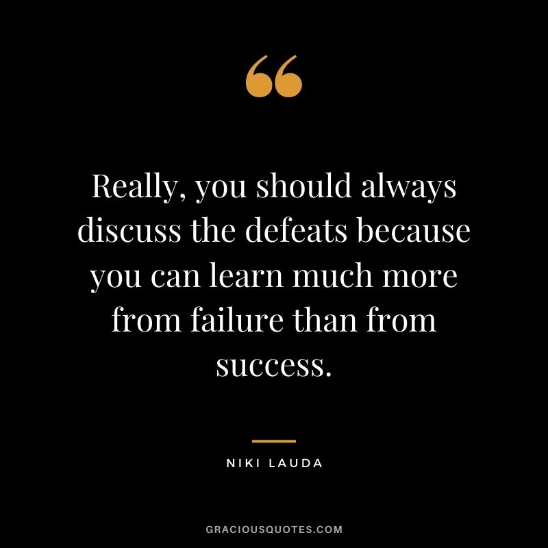 Really, you should always discuss the defeats because you can learn much more from failure than from success.