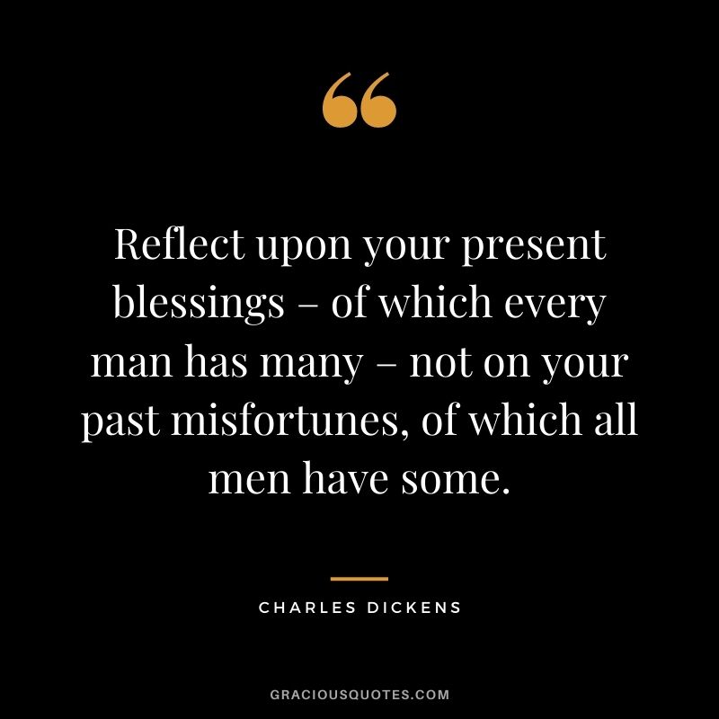 Reflect upon your present blessings – of which every man has many – not on your past misfortunes, of which all men have some. - Charles Dickens