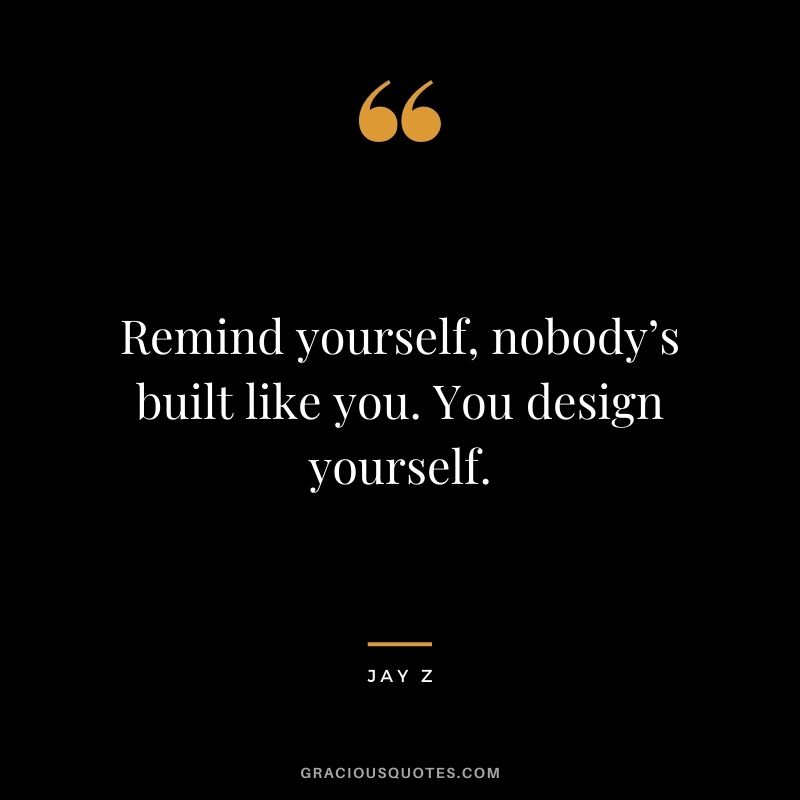 Remind yourself, nobody’s built like you. You design yourself.