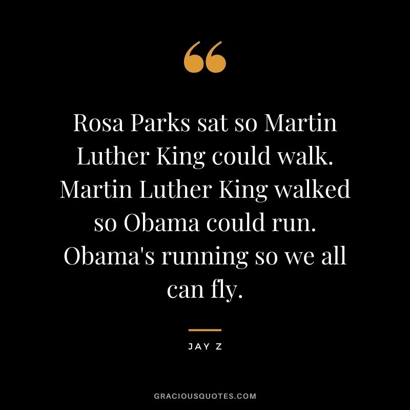 Rosa Parks sat so Martin Luther King could walk. Martin Luther King walked so Obama could run. Obama's running so we all can fly.