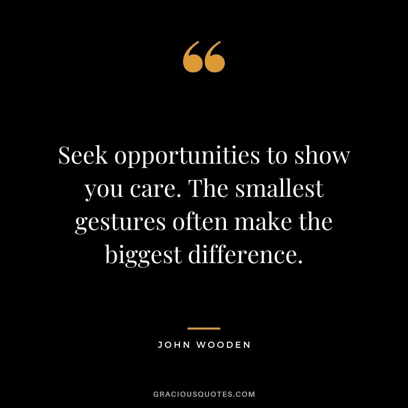 Seek opportunities to show you care. The smallest gestures often make the biggest difference.