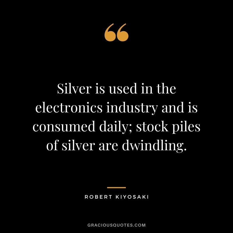 Silver is used in the electronics industry and is consumed daily; stock piles of silver are dwindling. - Robert Kiyosaki