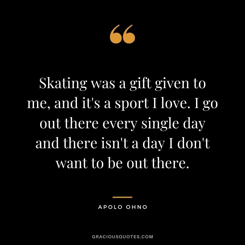 Skating was a gift given to me, and it's a sport I love. I go out there every single day and there isn't a day I don't want to be out there.