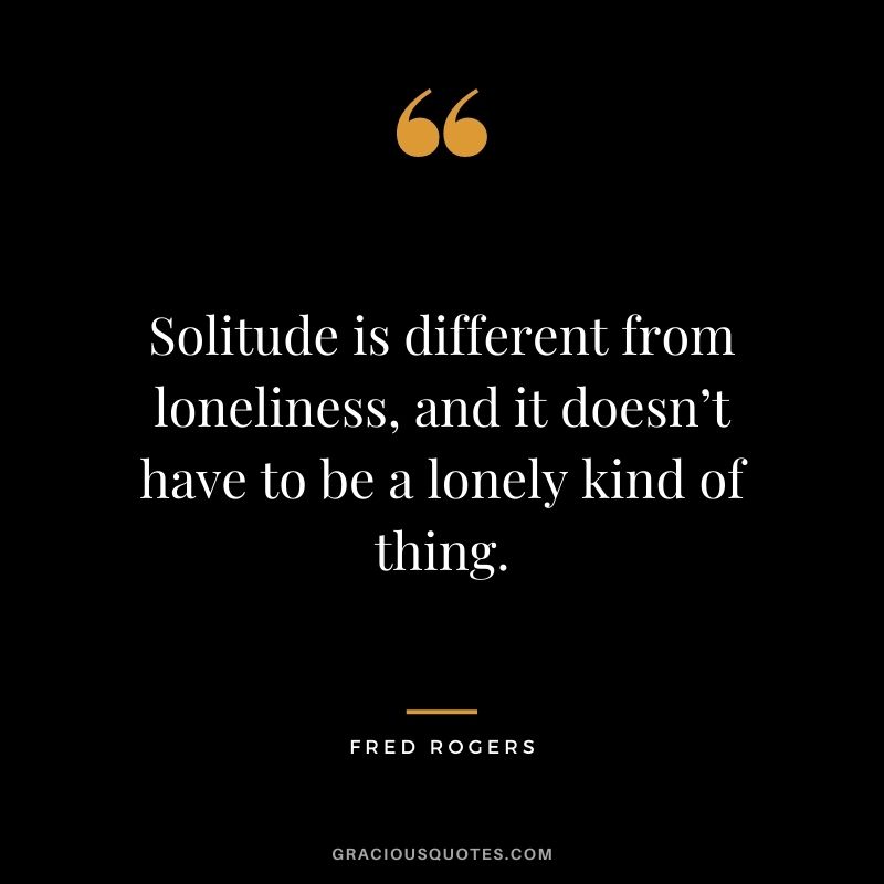 Solitude is different from loneliness, and it doesn’t have to be a lonely kind of thing. – Fred Rogers