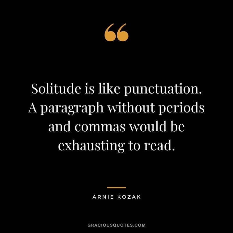 Solitude is like punctuation. A paragraph without periods and commas would be exhausting to read. -  Arnie Kozak