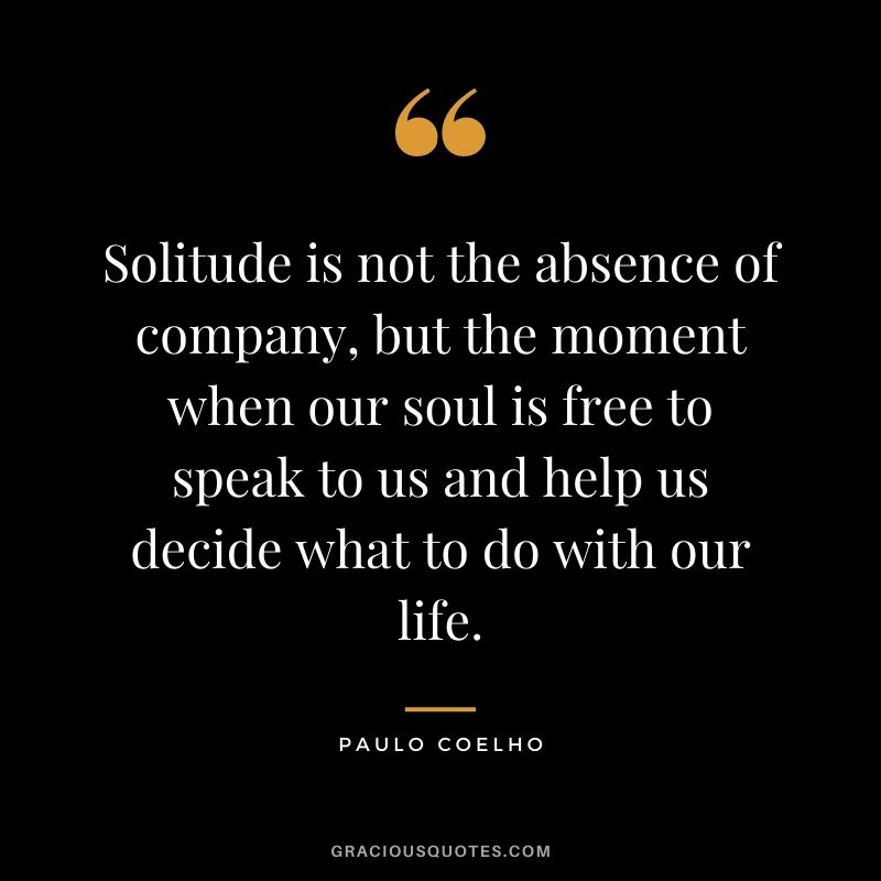 Solitude is not the absence of company, but the moment when our soul is free to speak to us and help us decide what to do with our life. – Paulo Coelho