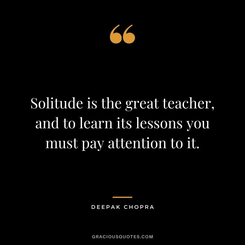 Solitude is the great teacher, and to learn its lessons you must pay attention to it. – Deepak Chopra