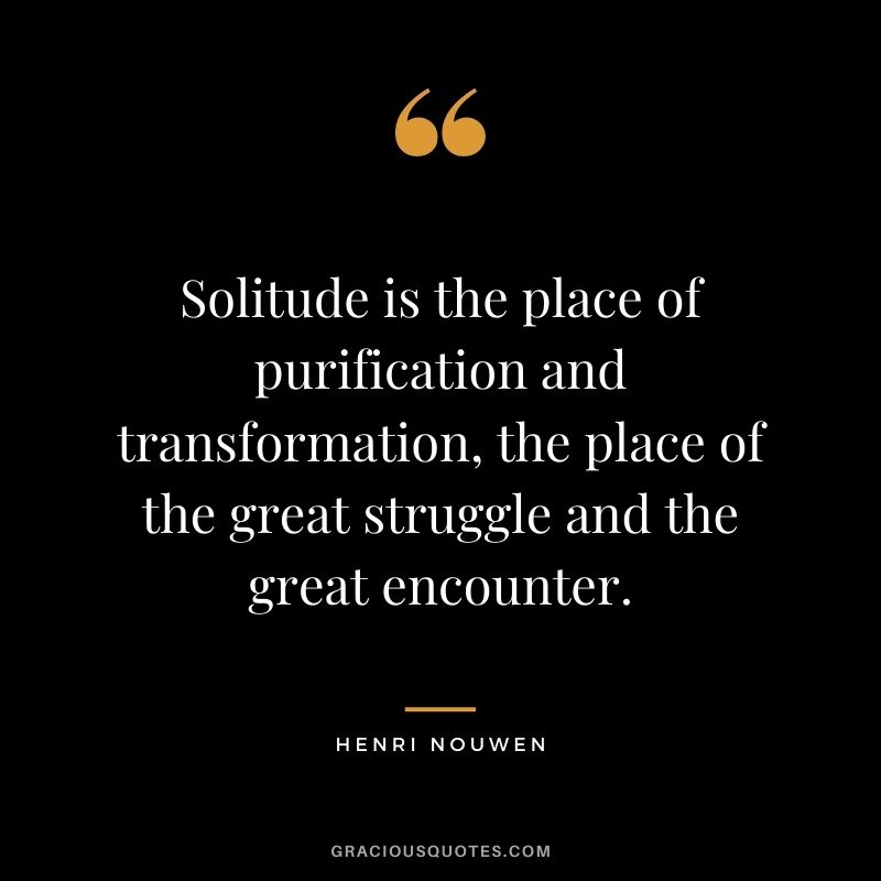 Solitude is the place of purification and transformation, the place of the great struggle and the great encounter. – Henri Nouwen