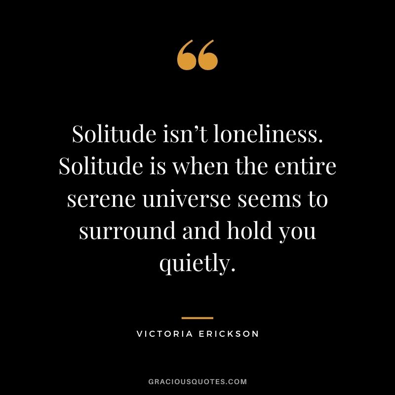 Solitude isn’t loneliness. Solitude is when the entire serene universe seems to surround and hold you quietly. - Victoria Erickson