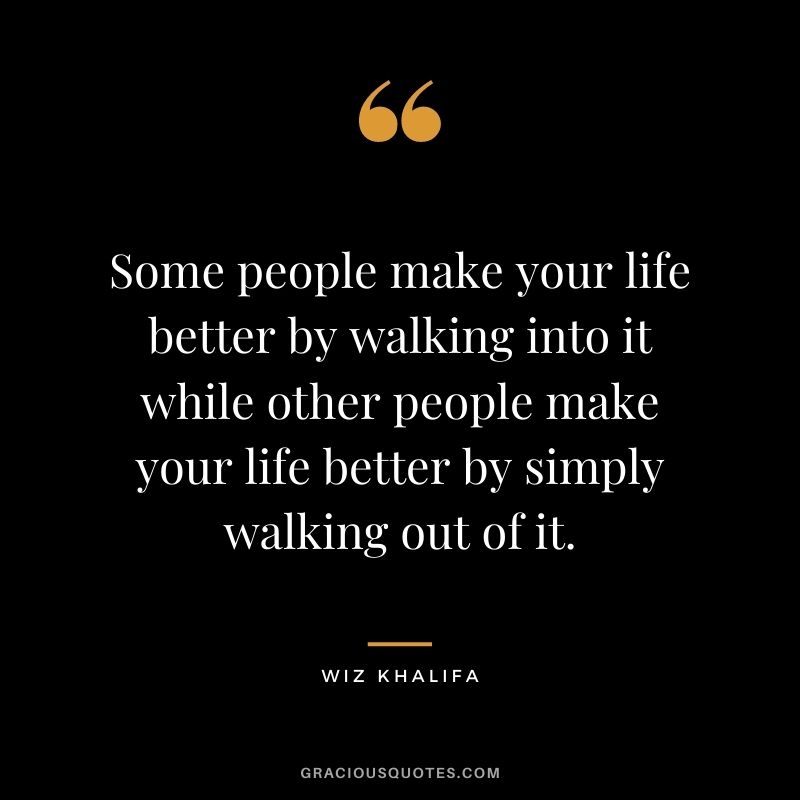 Some people make your life better by walking into it while other people make your life better by simply walking out of it.