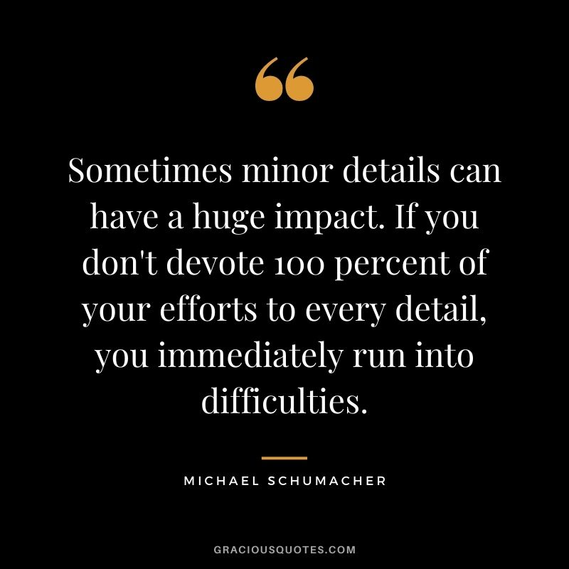 Sometimes minor details can have a huge impact. If you don't devote 100 percent of your efforts to every detail, you immediately run into difficulties.