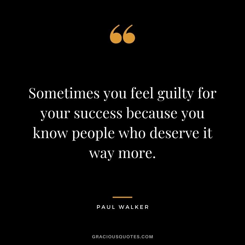 Sometimes you feel guilty for your success because you know people who deserve it way more.