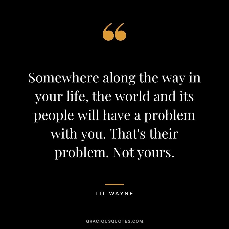 Somewhere along the way in your life, the world and its people will have a problem with you. That's their problem. Not yours.