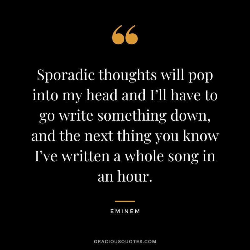 Sporadic thoughts will pop into my head and I’ll have to go write something down, and the next thing you know I’ve written a whole song in an hour.