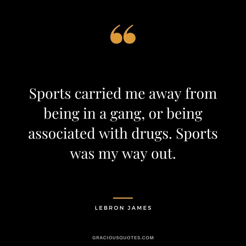 Sports carried me away from being in a gang, or being associated with drugs. Sports was my way out.