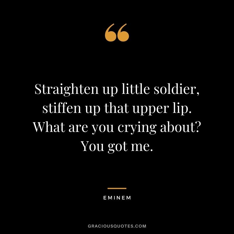 Straighten up little soldier, stiffen up that upper lip. What are you crying about You got me.