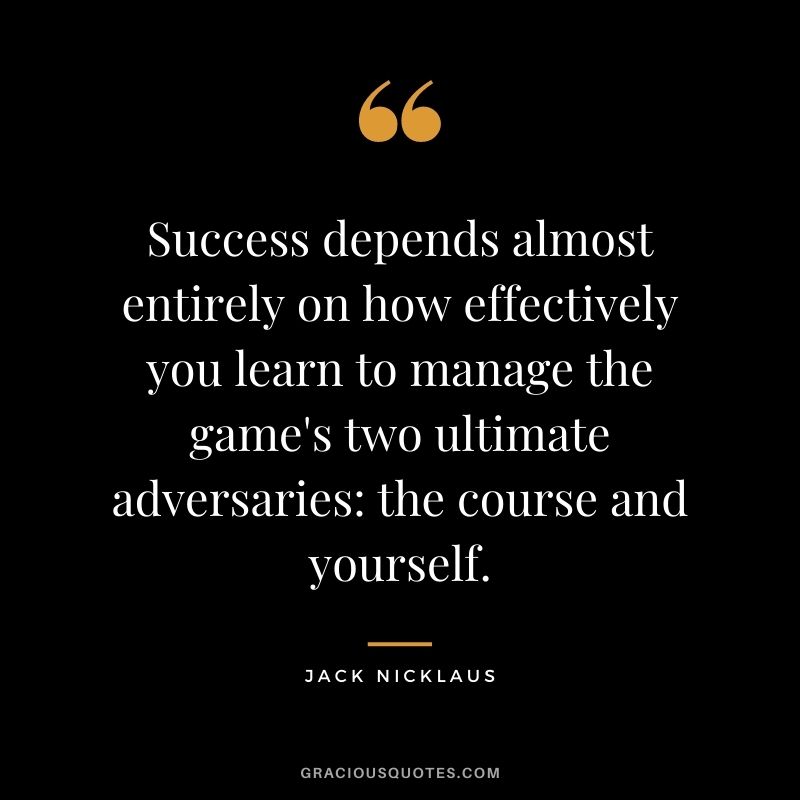 Success depends almost entirely on how effectively you learn to manage the game's two ultimate adversaries the course and yourself.