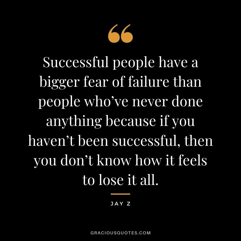 Successful people have a bigger fear of failure than people who’ve never done anything because if you haven’t been successful, then you don’t know how it feels to lose it all.