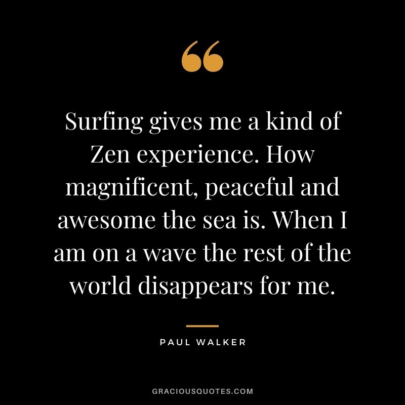 Surfing gives me a kind of Zen experience. How magnificent, peaceful and awesome the sea is. When I am on a wave the rest of the world disappears for me.