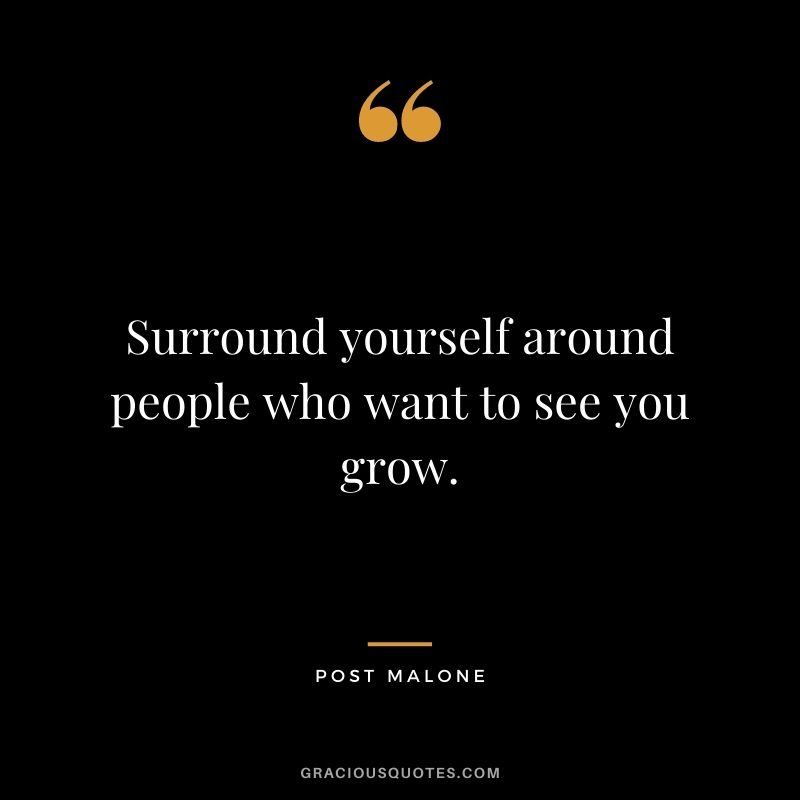 Surround yourself around people who want to see you grow.