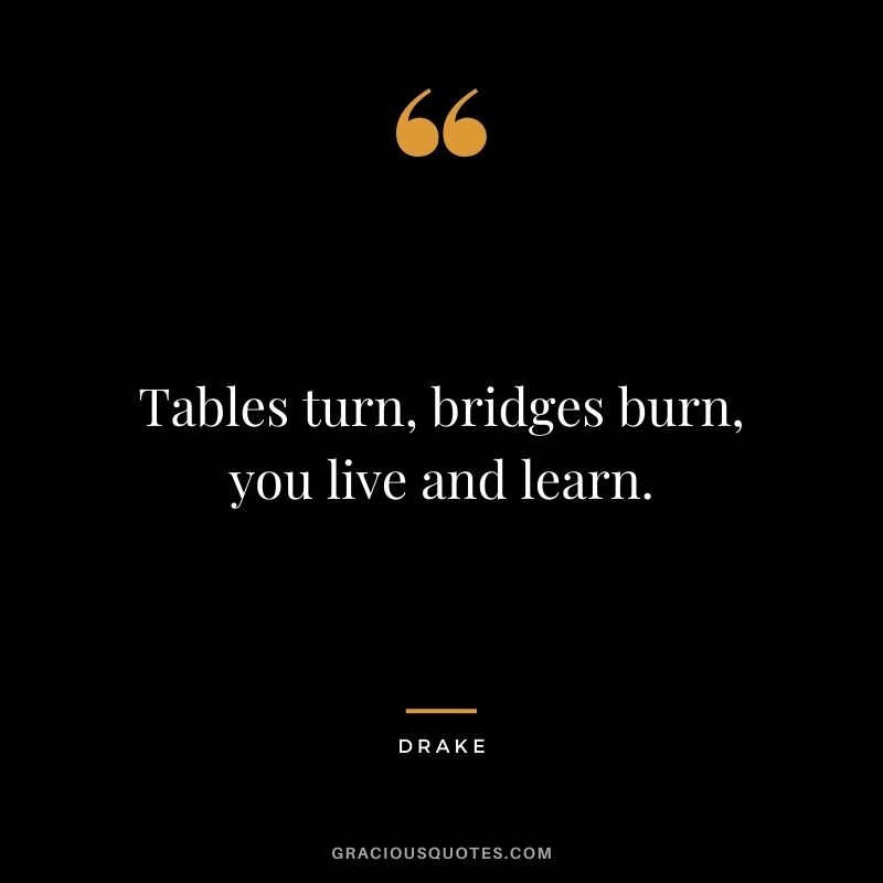 Tables turn, bridges burn, you live and learn.